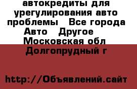 автокредиты для урегулирования авто проблемы - Все города Авто » Другое   . Московская обл.,Долгопрудный г.